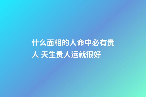 什么面相的人命中必有贵人 天生贵人运就很好